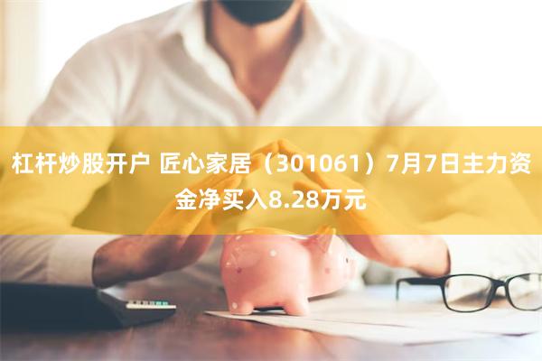 杠杆炒股开户 匠心家居(301061)7月7日主力资金净买入8.28万元
