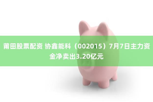 莆田股票配资 协鑫能科（002015）7月7日主力资金净卖出3.20亿元