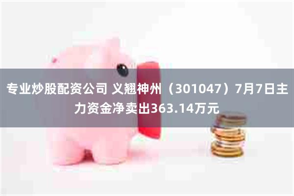 专业炒股配资公司 义翘神州（301047）7月7日主力资金净卖出363.14万元