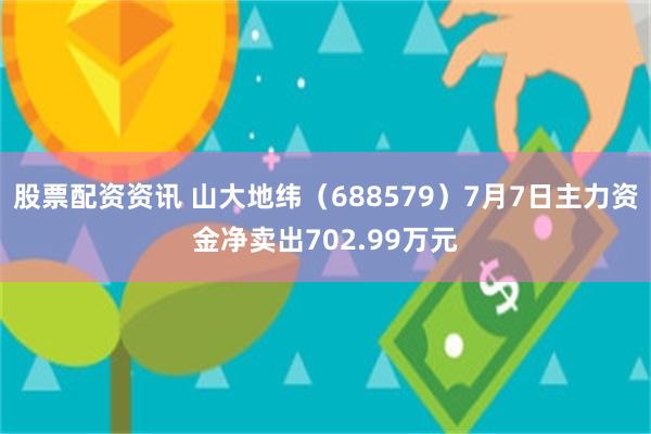 股票配资资讯 山大地纬（688579）7月7日主力资金净卖出702.99万元