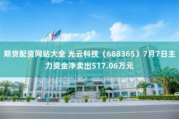期货配资网站大全 光云科技（688365）7月7日主力资金净卖出517.06万元