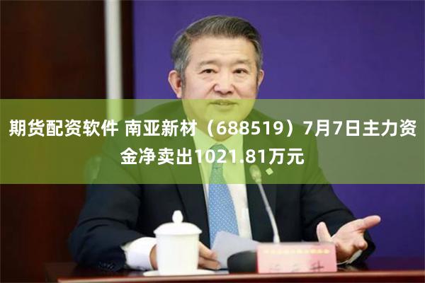 期货配资软件 南亚新材（688519）7月7日主力资金净卖出1021.81万元