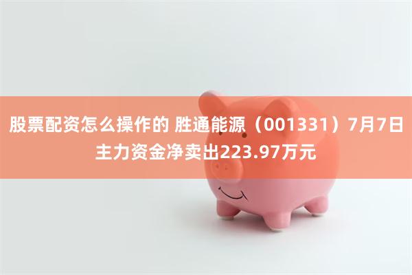 股票配资怎么操作的 胜通能源（001331）7月7日主力资金净卖出223.97万元
