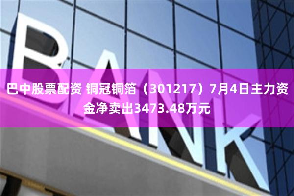 巴中股票配资 铜冠铜箔（301217）7月4日主力资金净卖出3473.48万元