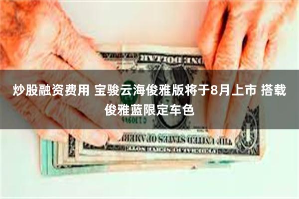 炒股融资费用 宝骏云海俊雅版将于8月上市 搭载俊雅蓝限定车色