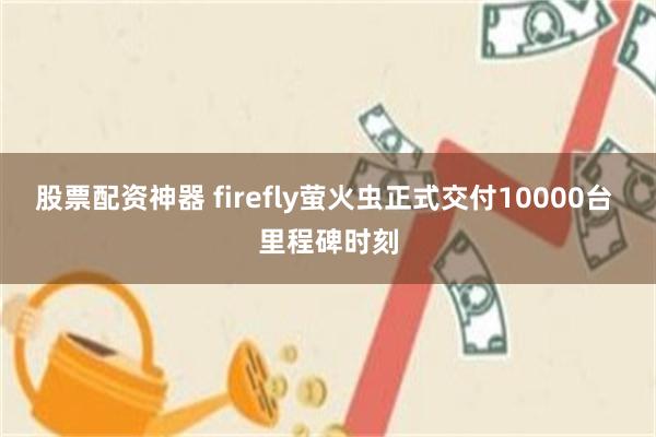 股票配资神器 firefly萤火虫正式交付10000台 里程碑时刻