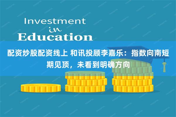 配资炒股配资线上 和讯投顾李嘉乐：指数向南短期见顶，未看到明确方向