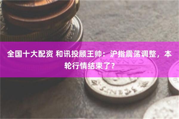 全国十大配资 和讯投顾王帅：沪指震荡调整，本轮行情结束了？