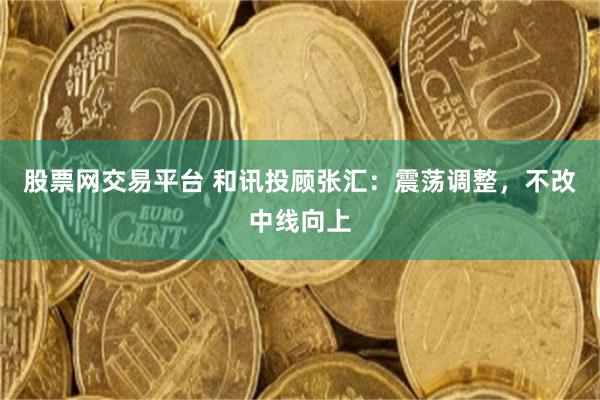 股票网交易平台 和讯投顾张汇：震荡调整，不改中线向上