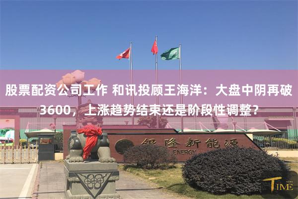 股票配资公司工作 和讯投顾王海洋：大盘中阴再破3600，上涨趋势结束还是阶段性调整？