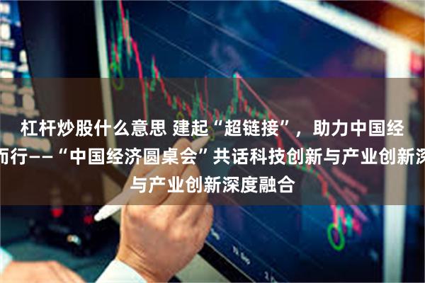 杠杆炒股什么意思 建起“超链接”，助力中国经济向新而行——“中国经济圆桌会”共话科技创新与产业创新深度融合