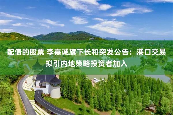 配债的股票 李嘉诚旗下长和突发公告：港口交易拟引内地策略投资者加入