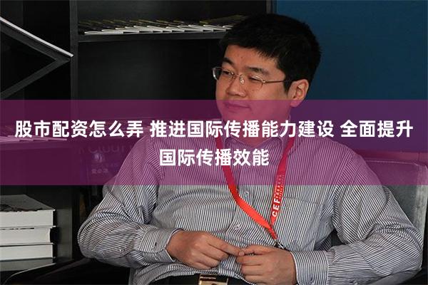 股市配资怎么弄 推进国际传播能力建设 全面提升国际传播效能