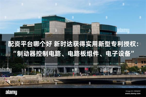配资平台哪个好 新时达获得实用新型专利授权：“制动器控制电路、电路板组件、电子设备”