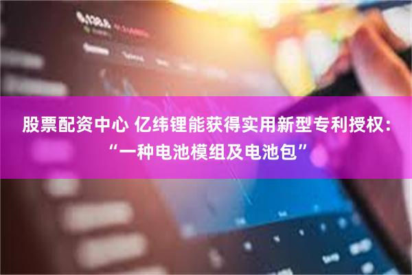 股票配资中心 亿纬锂能获得实用新型专利授权：“一种电池模组及电池包”