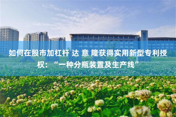 如何在股市加杠杆 达 意 隆获得实用新型专利授权：“一种分瓶装置及生产线”