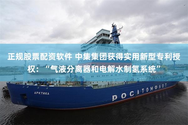 正规股票配资软件 中集集团获得实用新型专利授权：“气液分离器和电解水制氢系统”