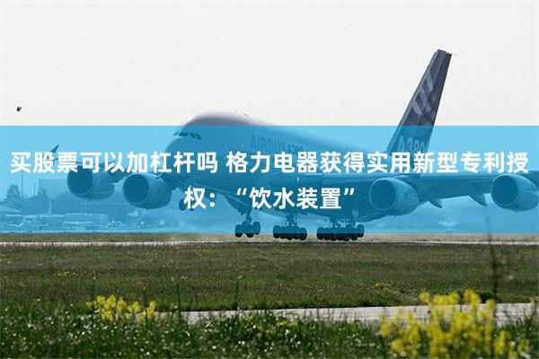 买股票可以加杠杆吗 格力电器获得实用新型专利授权：“饮水装置”