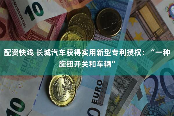 配资快线 长城汽车获得实用新型专利授权：“一种旋钮开关和车辆”