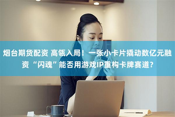 烟台期货配资 高瓴入局!一张小卡片撬动数亿元融资 “闪魂”能否用游戏IP重构卡牌赛道?