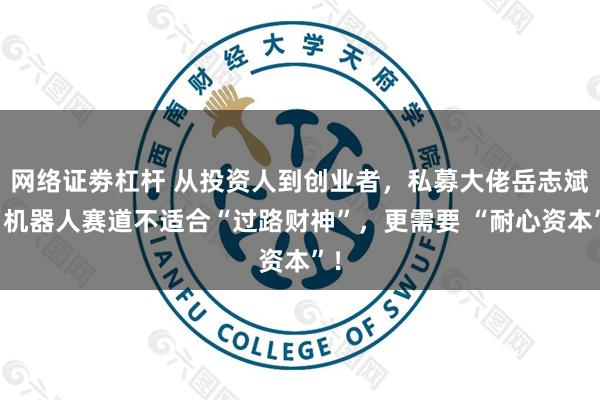 网络证劵杠杆 从投资人到创业者，私募大佬岳志斌：机器人赛道不适合“过路财神”，更需要 “耐心资本”！