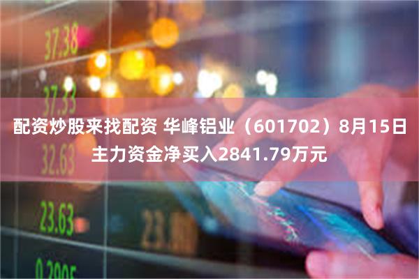 配资炒股来找配资 华峰铝业（601702）8月15日主力资金净买入2841.79万元