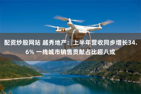 配资炒股网站 越秀地产：上半年营收同步增长34.6% 一线城市销售贡献占比超八成
