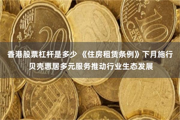 香港股票杠杆是多少 《住房租赁条例》下月施行 贝壳惠居多元服务推动行业生态发展