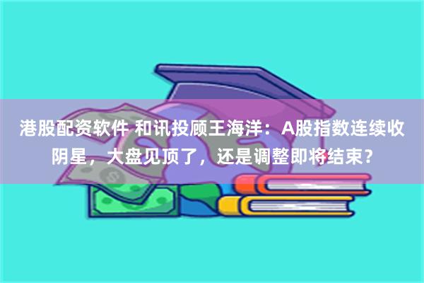 港股配资软件 和讯投顾王海洋：A股指数连续收阴星，大盘见顶了，还是调整即将结束？
