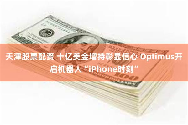 天津股票配资 十亿美金增持彰显信心 Optimus开启机器人“iPhone时刻”