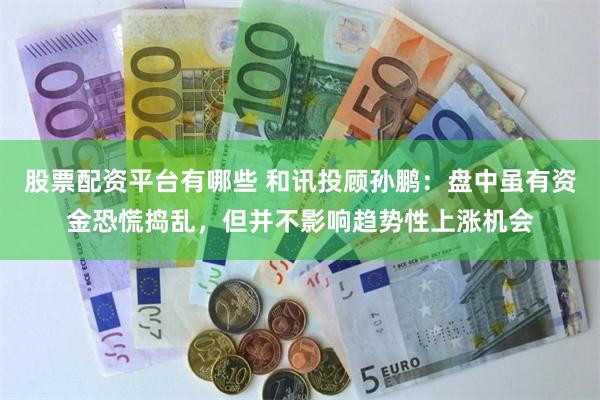 股票配资平台有哪些 和讯投顾孙鹏：盘中虽有资金恐慌捣乱，但并不影响趋势性上涨机会