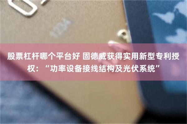 股票杠杆哪个平台好 固德威获得实用新型专利授权：“功率设备接线结构及光伏系统”