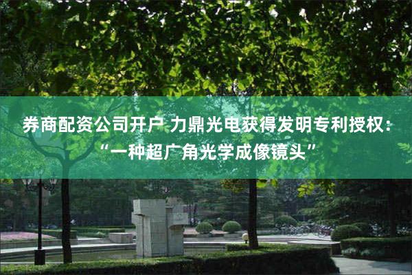 券商配资公司开户 力鼎光电获得发明专利授权：“一种超广角光学成像镜头”