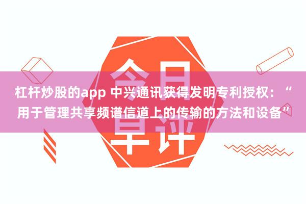 杠杆炒股的app 中兴通讯获得发明专利授权：“用于管理共享频谱信道上的传输的方法和设备”