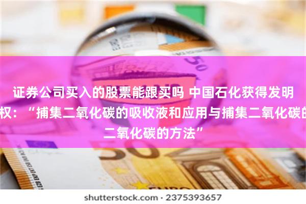 证券公司买入的股票能跟买吗 中国石化获得发明专利授权：“捕集二氧化碳的吸收液和应用与捕集二氧化碳的方法”
