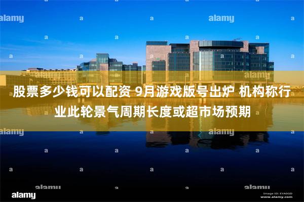 股票多少钱可以配资 9月游戏版号出炉 机构称行业此轮景气周期长度或超市场预期