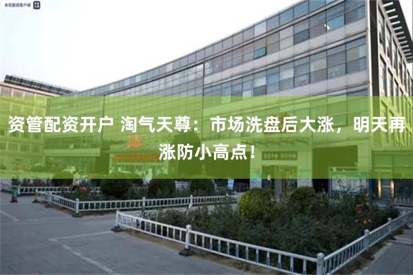 资管配资开户 淘气天尊：市场洗盘后大涨，明天再涨防小高点！