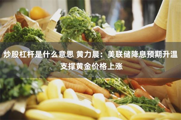炒股杠杆是什么意思 黄力晨：美联储降息预期升温 支撑黄金价格上涨