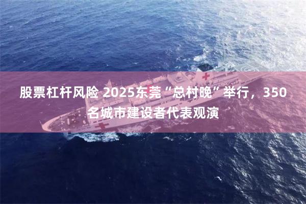 股票杠杆风险 2025东莞“总村晚”举行，350名城市建设者代表观演