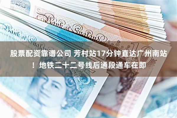 股票配资靠谱公司 芳村站17分钟直达广州南站！地铁二十二号线后通段通车在即