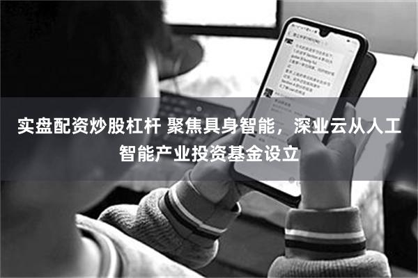 实盘配资炒股杠杆 聚焦具身智能，深业云从人工智能产业投资基金设立