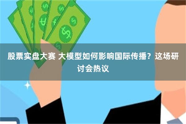 股票实盘大赛 大模型如何影响国际传播?这场研讨会热议