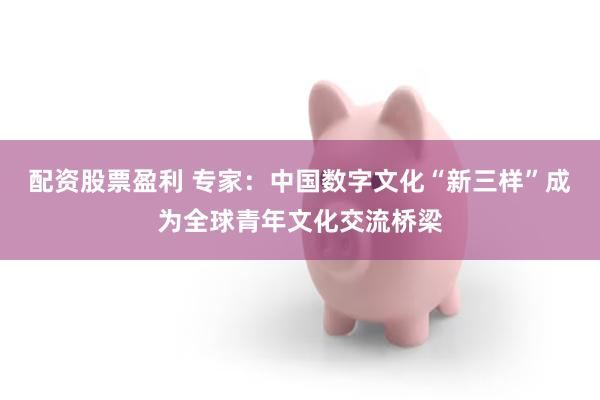 配资股票盈利 专家:中国数字文化“新三样”成为全球青年文化交流桥梁