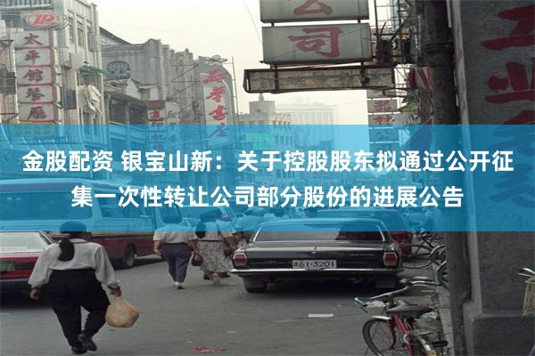 金股配资 银宝山新：关于控股股东拟通过公开征集一次性转让公司部分股份的进展公告