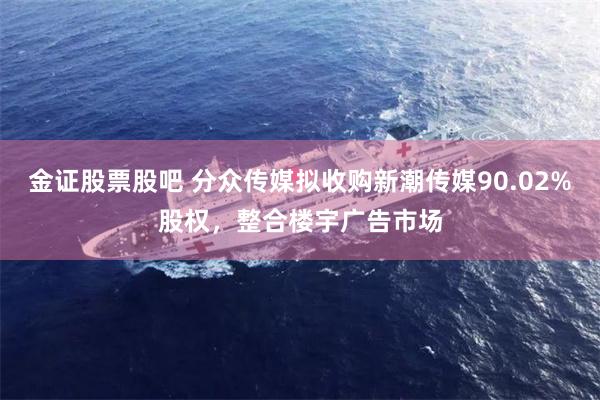金证股票股吧 分众传媒拟收购新潮传媒90.02%股权,整合楼宇广告市场