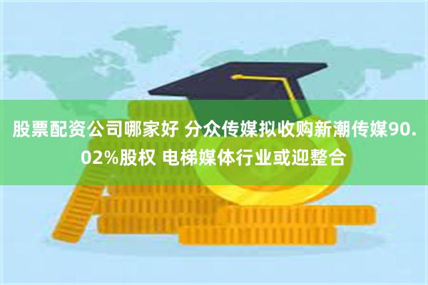 股票配资公司哪家好 分众传媒拟收购新潮传媒90.02%股权 电梯媒体行业或迎整合