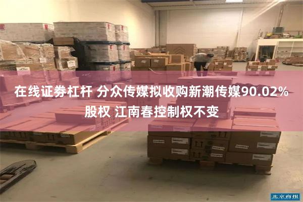 在线证劵杠杆 分众传媒拟收购新潮传媒90.02%股权 江南春控制权不变