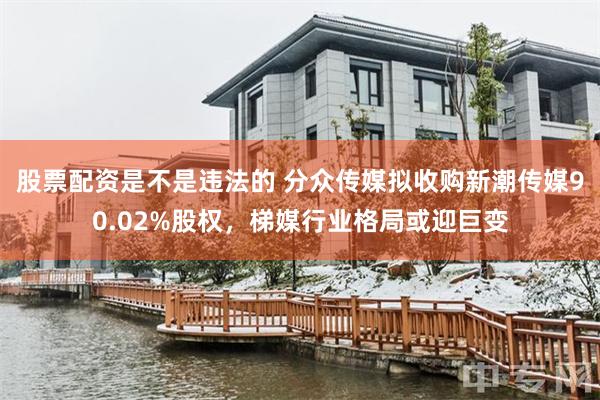 股票配资是不是违法的 分众传媒拟收购新潮传媒90.02%股权，梯媒行业格局或迎巨变