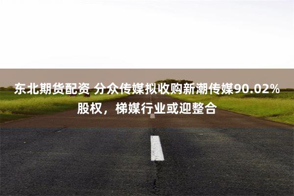 东北期货配资 分众传媒拟收购新潮传媒90.02%股权，梯媒行业或迎整合