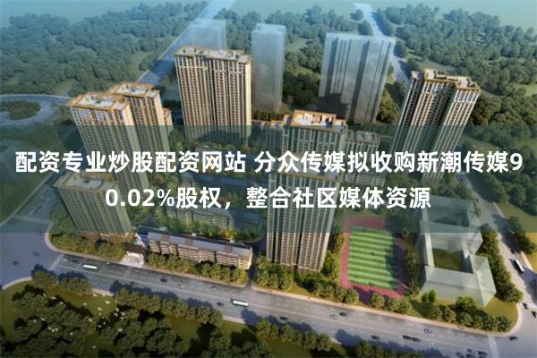 配资专业炒股配资网站 分众传媒拟收购新潮传媒90.02%股权,整合社区媒体资源